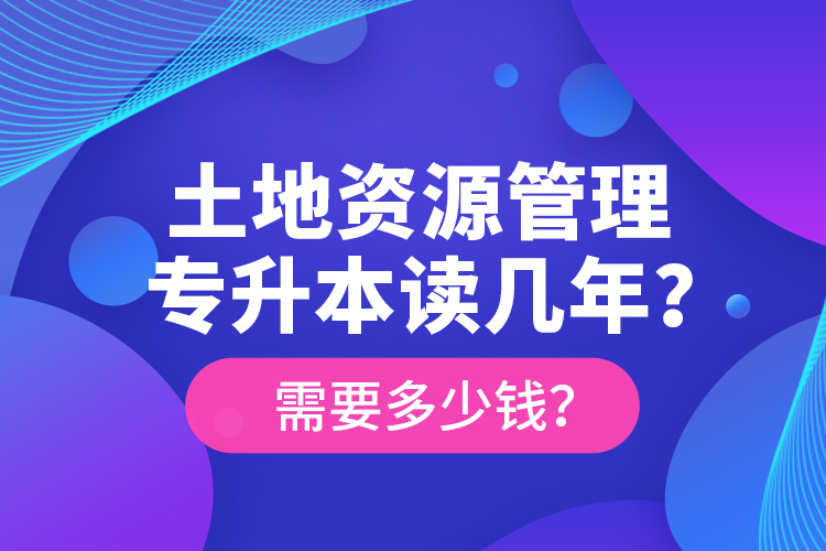 土地資源管理專升本讀幾年？需要多少錢？