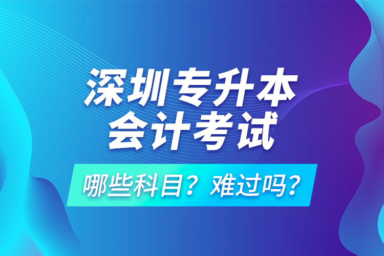 深圳專升本會計考試哪些科目？難過嗎？