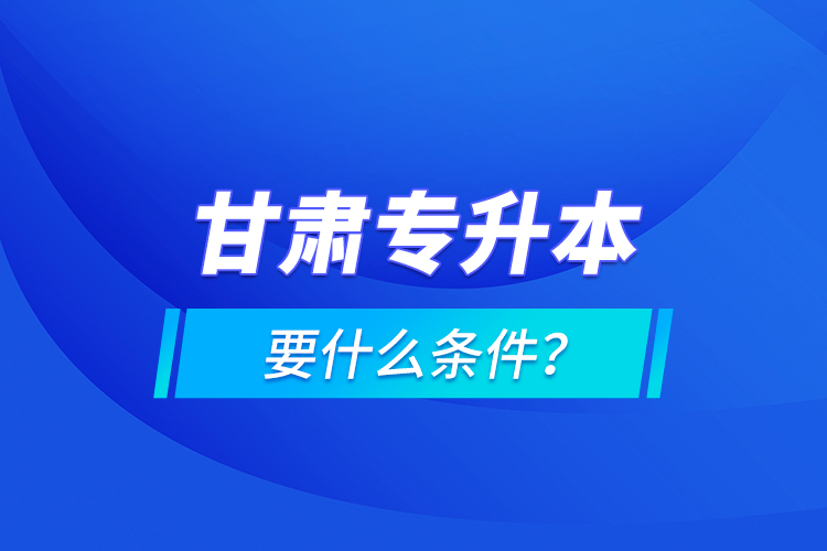 甘肅專升本要什么條件？