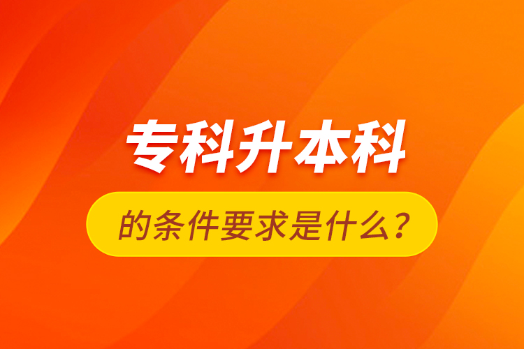 專科升本科的條件要求是什么？