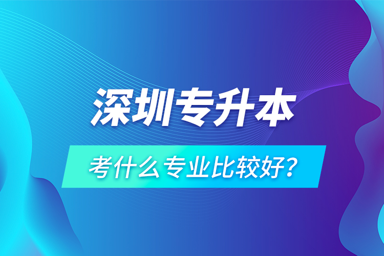深圳專升本考什么專業(yè)比較好？