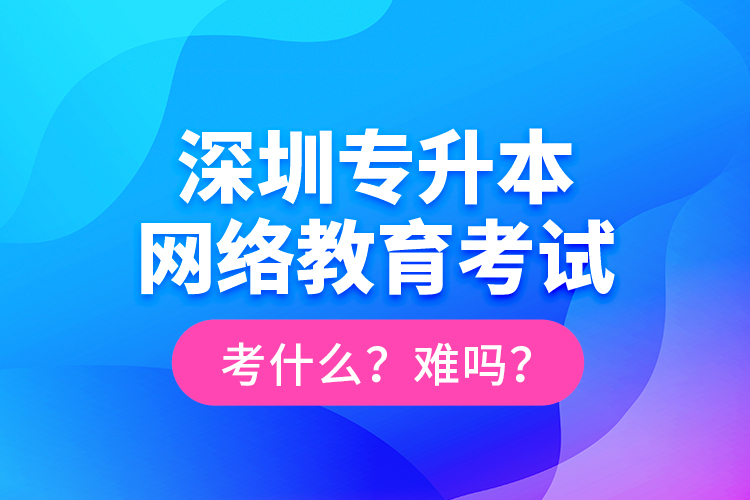 深圳專升本網(wǎng)絡(luò)教育考試考什么？難嗎？