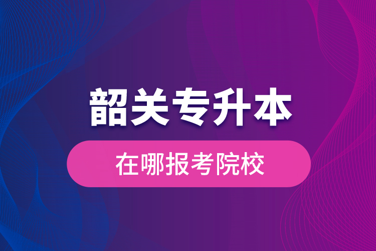 韶關(guān)專升本在哪報考院校？