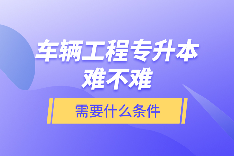 車輛工程專升本難不難？需要什么條件？