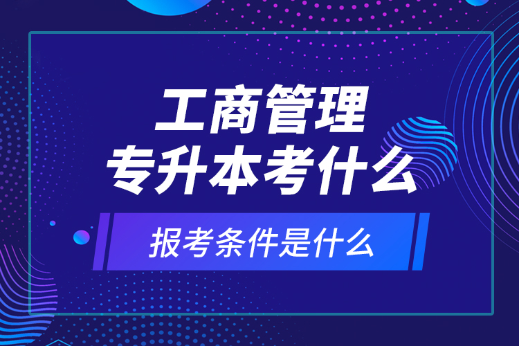 工商管理專升本考什么，報(bào)考條件是什么？