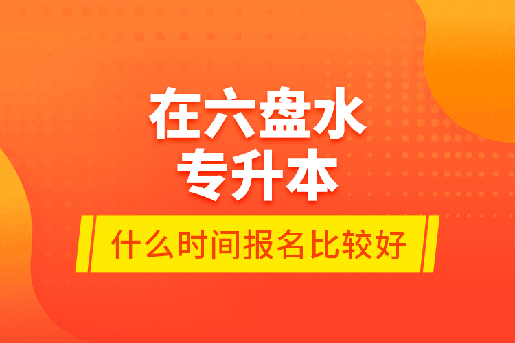 在六盤水專升本什么時間報名比較好？