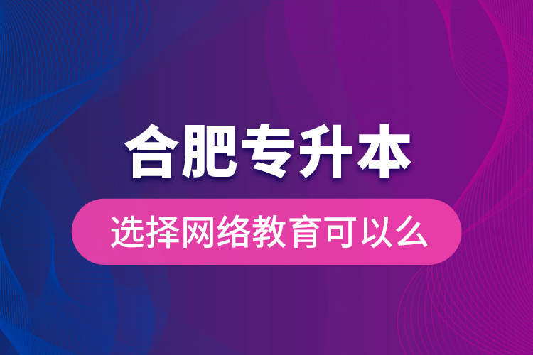 合肥專升本選擇網(wǎng)絡(luò)教育可以么？