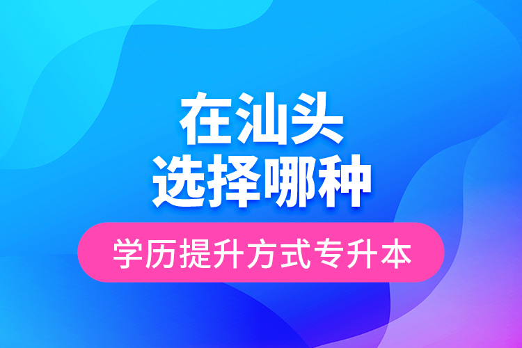 在汕頭選擇哪種學歷提升方式專升本？