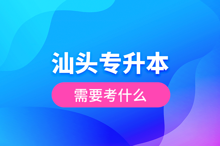 汕頭專升本需要考什么？