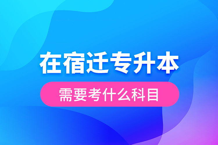 在宿遷專升本需要考什么科目？
