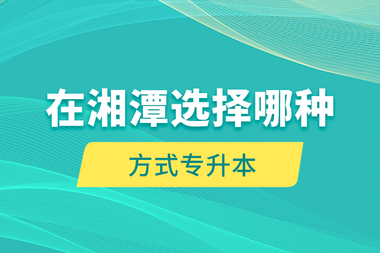 在湘潭選擇哪種方式專升本？