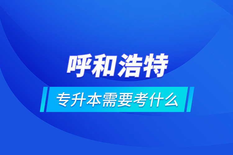呼和浩特專升本需要考什么？