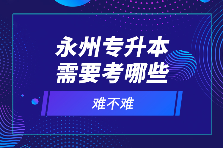 永州專升本需要考哪些？難不難？