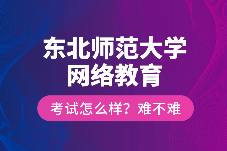 東北師范大學(xué)網(wǎng)絡(luò)教育考試怎么樣？難不難？