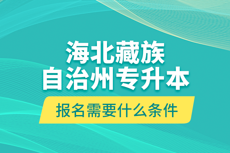 海北藏族自治州專升本報名需要什么條件？