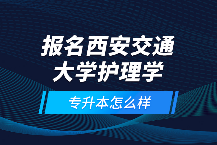 報名西安交通大學護理學專升本怎么樣？
