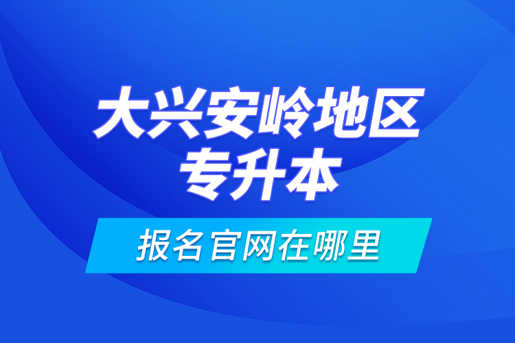 大興安嶺地區(qū)專升本報名官網(wǎng)在哪里？
