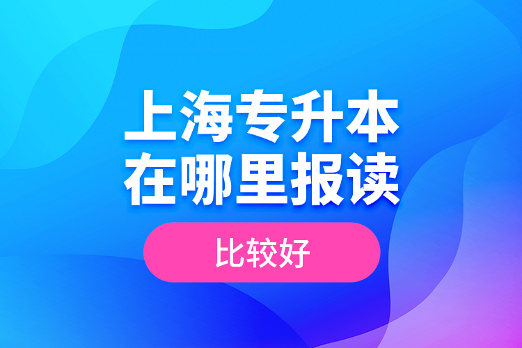 上海專升本在哪里報讀比較好？