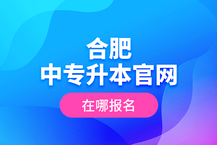 合肥中專升本官網(wǎng)，在哪報名？