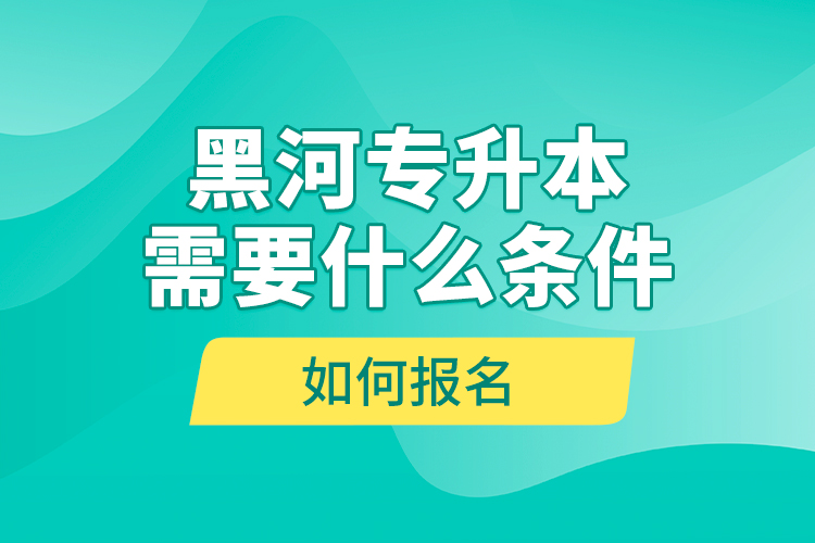 黑河專升本需要什么條件，如何報名？