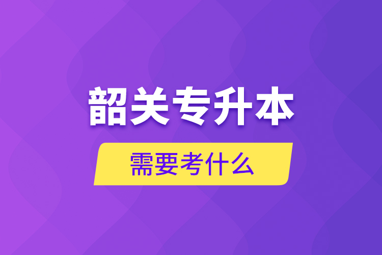 韶關(guān)專(zhuān)升本需要考什么？