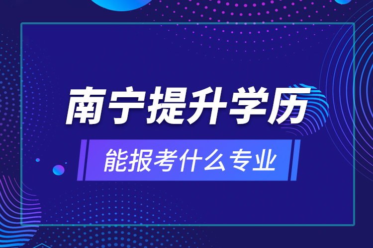 南寧提升學(xué)歷能報考什么專業(yè)？