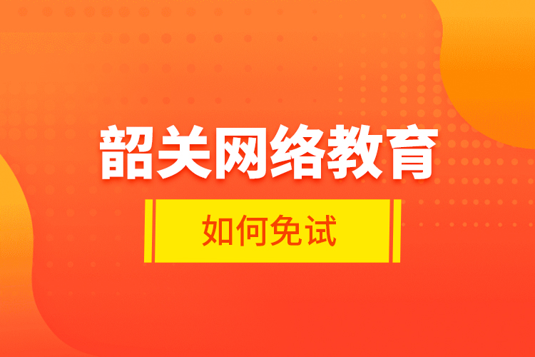 韶關(guān)網(wǎng)絡(luò)教育如何免試？