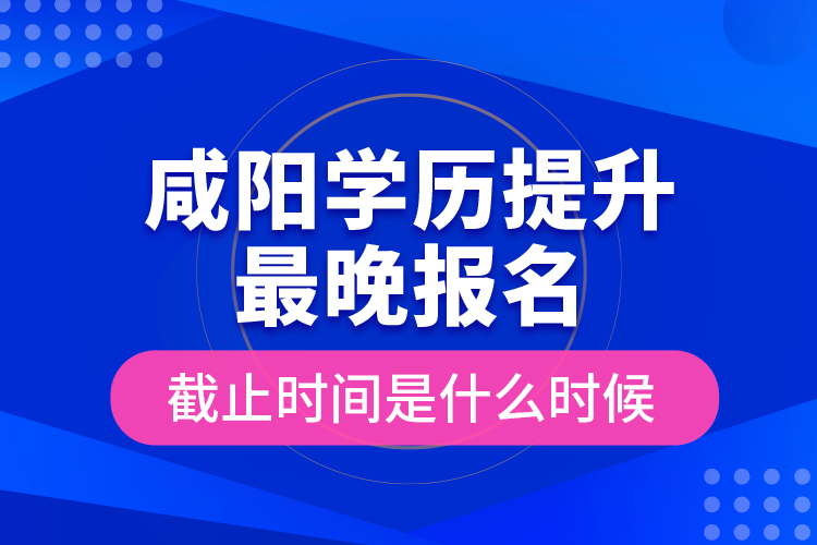 咸陽學(xué)歷提升最晚報名截止時間是什么時候？