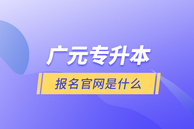 廣元專升本報名官網(wǎng)是什么？