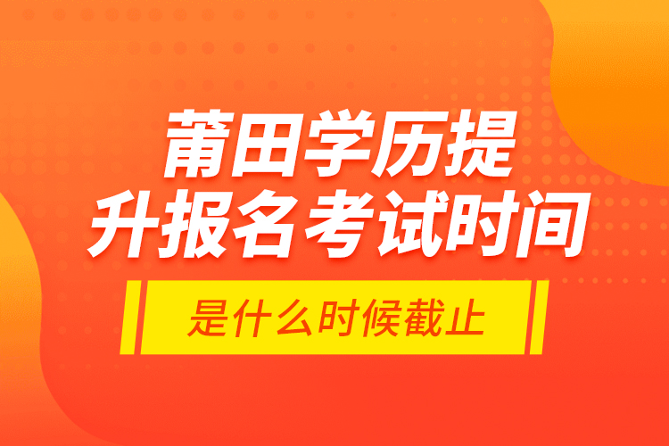 莆田學歷提升報名考試時間是什么時候截止？