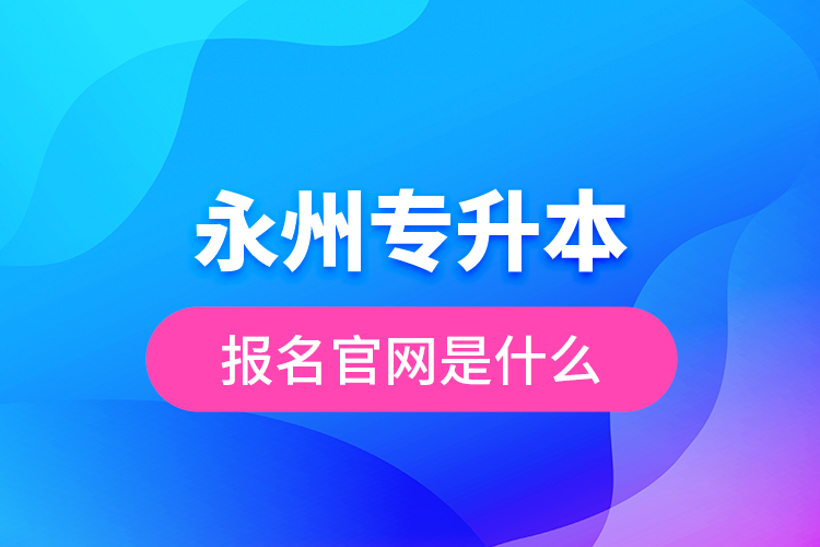 永州專升本報名官網(wǎng)是什么？