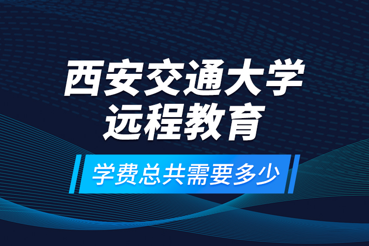 西安交通大學(xué)遠(yuǎn)程教育學(xué)費(fèi)總共需要多少？