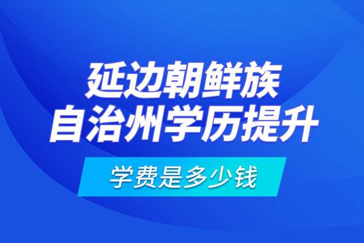 延邊朝鮮族自治州學(xué)歷提升學(xué)費是多少錢？