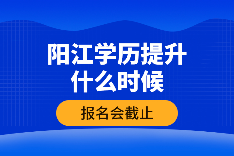 陽江學歷提升什么時候報名會截止？