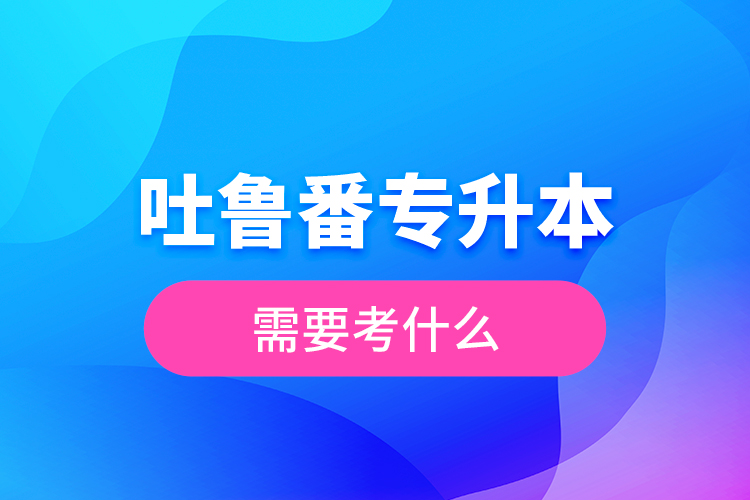 吐魯番專升本需要考什么？