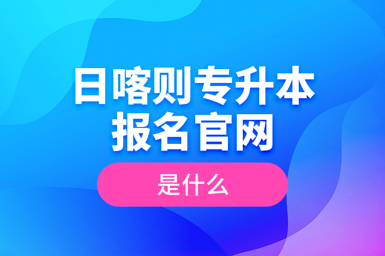 日喀則專升本報(bào)名官網(wǎng)是什么？