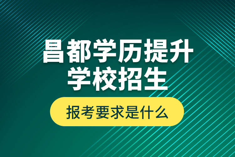 昌都學歷提升學校招生報考要求是什么？