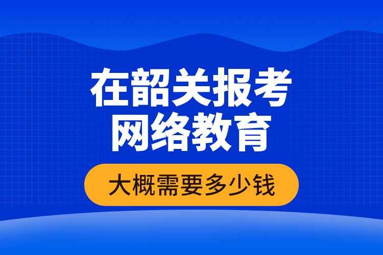 在韶關報考網絡教育大概需要多少錢？