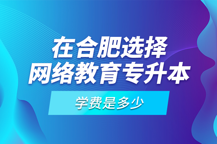 在合肥選擇網(wǎng)絡教育專升本學費是多少？
