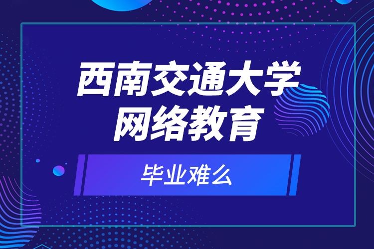 西南交通大學(xué)網(wǎng)絡(luò)教育畢業(yè)難么？