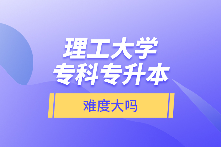 理工大學(xué)專科專升本，難度大嗎？